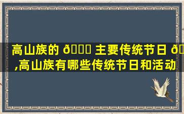 高山族的 🐒 主要传统节日 🐯 ,高山族有哪些传统节日和活动